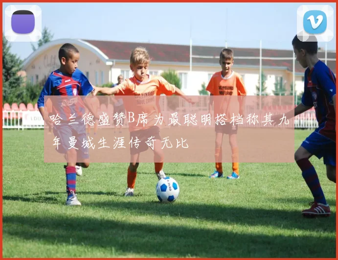 哈兰德盛赞B席为最聪明搭档称其九年曼城生涯传奇无比